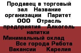 Продавец в торговый зал › Название организации ­ Паритет, ООО › Отрасль предприятия ­ Алкоголь, напитки › Минимальный оклад ­ 26 000 - Все города Работа » Вакансии   . Карелия респ.,Костомукша г.